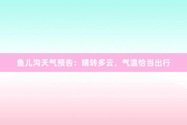 鱼儿沟天气预告：晴转多云，气温恰当出行
