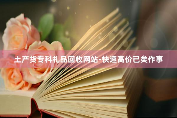 土产货专科礼品回收网站-快速高价已矣作事