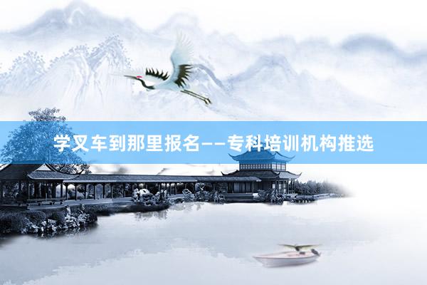 学叉车到那里报名——专科培训机构推选